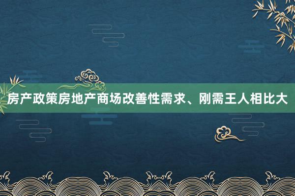 房产政策房地产商场改善性需求、刚需王人相比大