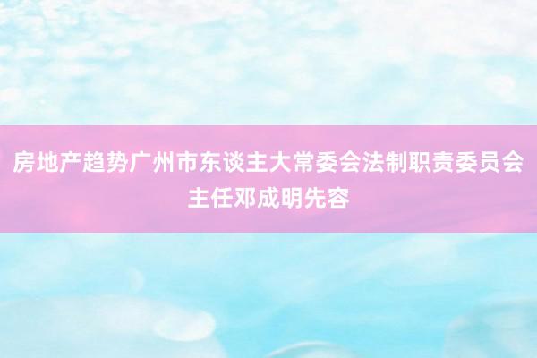 房地产趋势广州市东谈主大常委会法制职责委员会主任邓成明先容