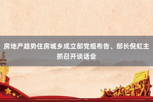 房地产趋势住房城乡成立部党组布告、部长倪虹主抓召开谈话会