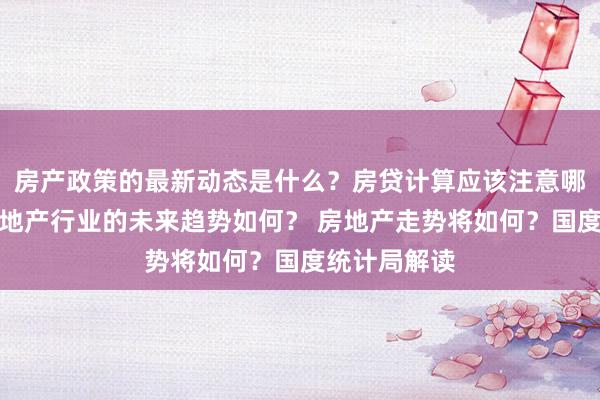 房产政策的最新动态是什么？房贷计算应该注意哪些细节？房地产行业的未来趋势如何？ 房地产走势将如何？国度统计局解读