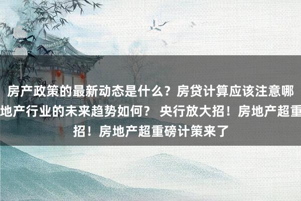 房产政策的最新动态是什么？房贷计算应该注意哪些细节？房地产行业的未来趋势如何？ 央行放大招！房地产超重磅计策来了