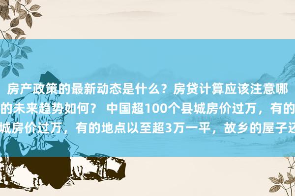 房产政策的最新动态是什么？房贷计算应该注意哪些细节？房地产行业的未来趋势如何？ 中国超100个县城房价过万，有的地点以至超3万一平，故乡的屋子还能买吗