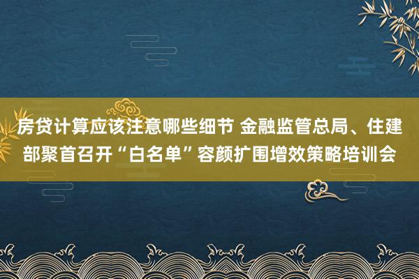 房贷计算应该注意哪些细节 金融监管总局、住建部聚首召开“白名单”容颜扩围增效策略培训会