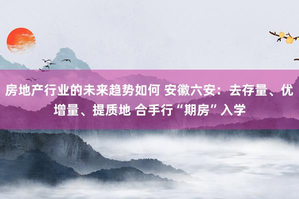 房地产行业的未来趋势如何 安徽六安：去存量、优增量、提质地 合手行“期房”入学