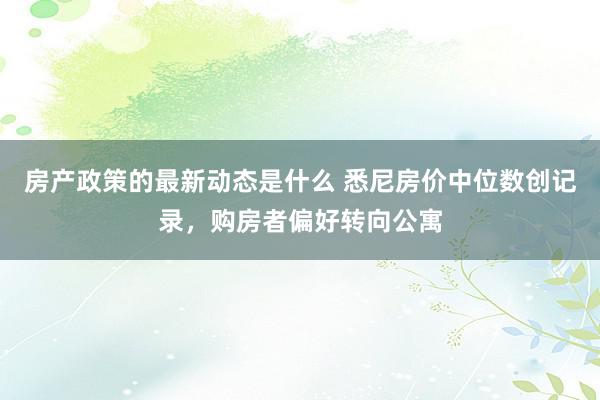 房产政策的最新动态是什么 悉尼房价中位数创记录，购房者偏好转向公寓