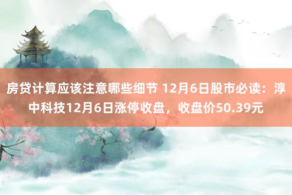 房贷计算应该注意哪些细节 12月6日股市必读：淳中科技12月6日涨停收盘，收盘价50.39元