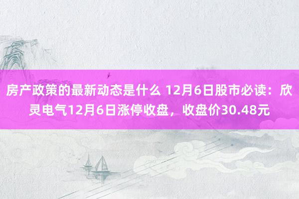 房产政策的最新动态是什么 12月6日股市必读：欣灵电气12月6日涨停收盘，收盘价30.48元