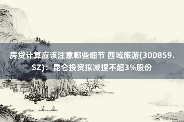 房贷计算应该注意哪些细节 西域旅游(300859.SZ)：昆仑投资拟减捏不超3%股份