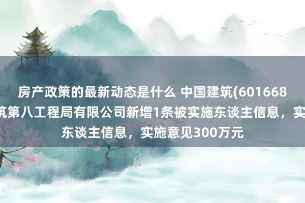 房产政策的最新动态是什么 中国建筑(601668)控股的中国建筑第八工程局有限公司新增1条被实施东谈主信息，实施意见300万元