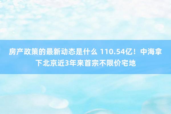 房产政策的最新动态是什么 110.54亿！中海拿下北京近3年来首宗不限价宅地