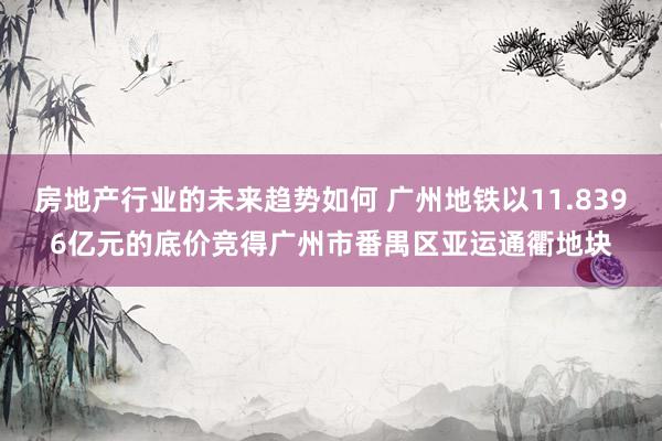 房地产行业的未来趋势如何 广州地铁以11.8396亿元的底价竞得广州市番禺区亚运通衢地块