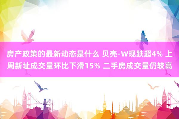 房产政策的最新动态是什么 贝壳-W现跌超4% 上周新址成交量环比下滑15% 二手房成交量仍较高