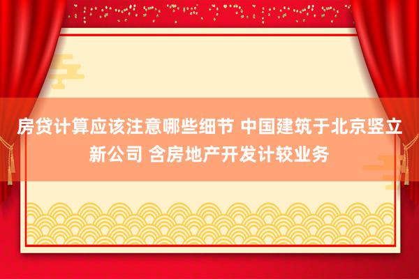 房贷计算应该注意哪些细节 中国建筑于北京竖立新公司 含房地产开发计较业务