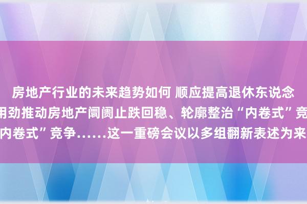 房地产行业的未来趋势如何 顺应提高退休东说念主员基本待业金、陆续用劲推动房地产阛阓止跌回稳、轮廓整治“内卷式”竞争……这一重磅会议以多组翻新表述为来岁经济责任定调