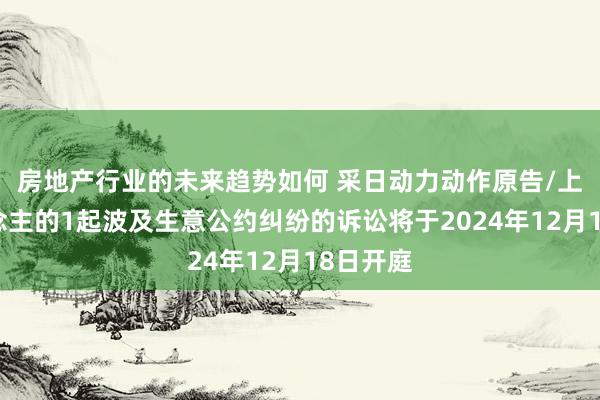 房地产行业的未来趋势如何 采日动力动作原告/上诉东说念主的1起波及生意公约纠纷的诉讼将于2024年12月18日开庭