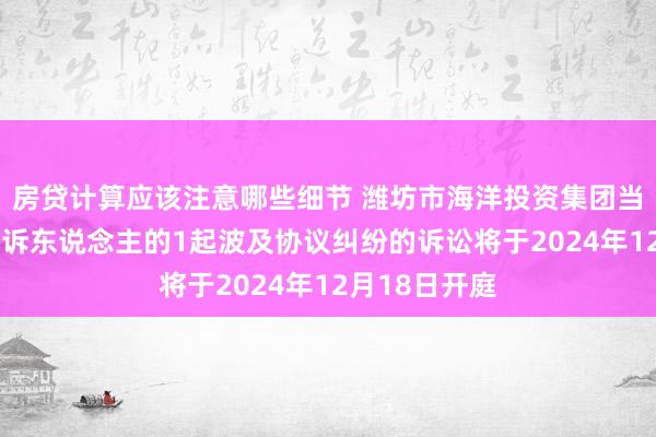 房贷计算应该注意哪些细节 潍坊市海洋投资集团当作被告/被上诉东说念主的1起波及协议纠纷的诉讼将于2024年12月18日开庭