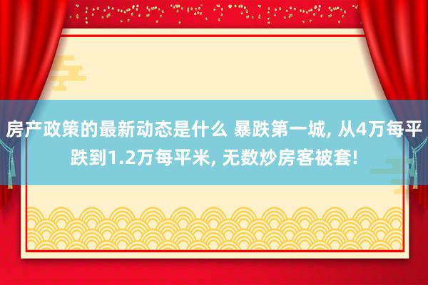 房产政策的最新动态是什么 暴跌第一城, 从4万每平跌到1.2万每平米, 无数炒房客被套!