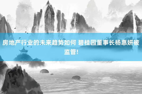 房地产行业的未来趋势如何 碧桂园董事长杨惠妍被监管!