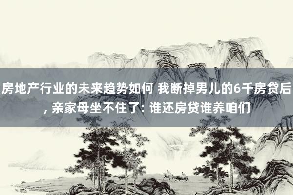 房地产行业的未来趋势如何 我断掉男儿的6千房贷后, 亲家母坐不住了: 谁还房贷谁养咱们