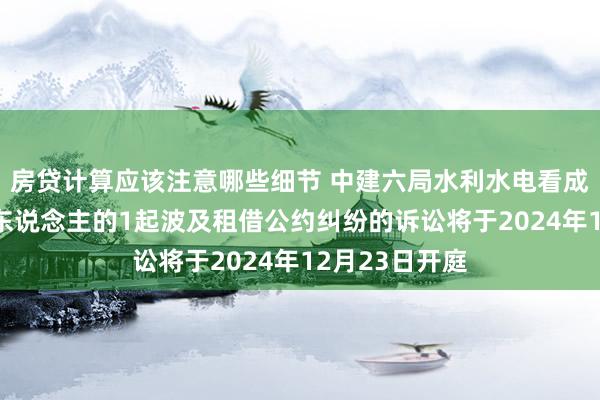 房贷计算应该注意哪些细节 中建六局水利水电看成被告/被上诉东说念主的1起波及租借公约纠纷的诉讼将于2024年12月23日开庭