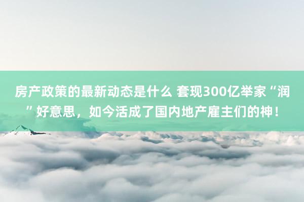 房产政策的最新动态是什么 套现300亿举家“润”好意思，如今活成了国内地产雇主们的神！