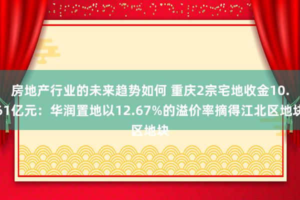 房地产行业的未来趋势如何 重庆2宗宅地收金10.61亿元：华润置地以12.67%的溢价率摘得江北区地块