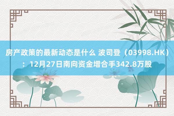 房产政策的最新动态是什么 波司登（03998.HK）：12月27日南向资金增合手342.8万股