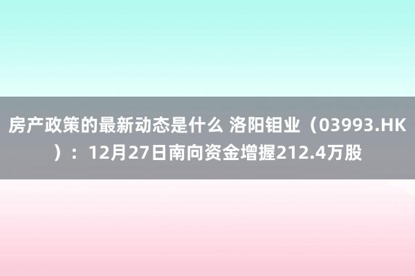 房产政策的最新动态是什么 洛阳钼业（03993.HK）：12月27日南向资金增握212.4万股