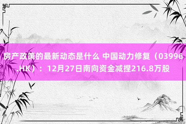 房产政策的最新动态是什么 中国动力修复（03996.HK）：12月27日南向资金减捏216.8万股