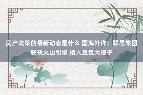 房产政策的最新动态是什么 国海外洋：联思集团联袂火山引擎 植入豆包大模子