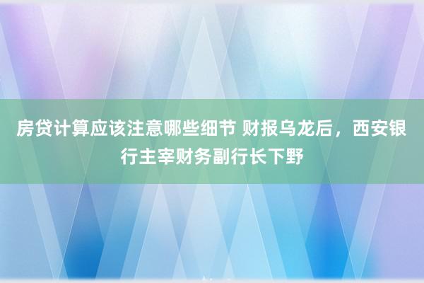 房贷计算应该注意哪些细节 财报乌龙后，西安银行主宰财务副行长下野