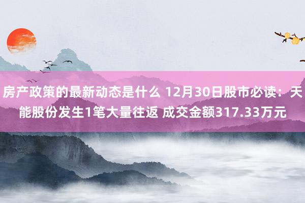 房产政策的最新动态是什么 12月30日股市必读：天能股份发生1笔大量往返 成交金额317.33万元