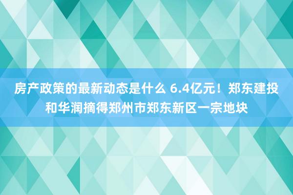 房产政策的最新动态是什么 6.4亿元！郑东建投和华润摘得郑州市郑东新区一宗地块