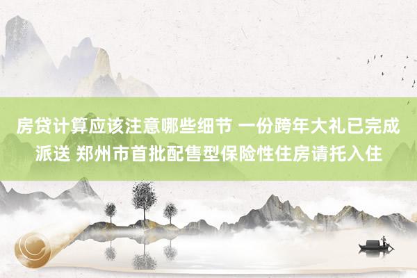 房贷计算应该注意哪些细节 一份跨年大礼已完成派送 郑州市首批配售型保险性住房请托入住