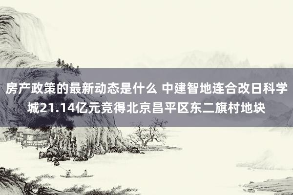 房产政策的最新动态是什么 中建智地连合改日科学城21.14亿元竞得北京昌平区东二旗村地块