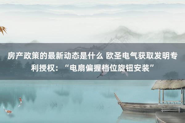 房产政策的最新动态是什么 欧圣电气获取发明专利授权：“电扇偏握档位旋钮安装”