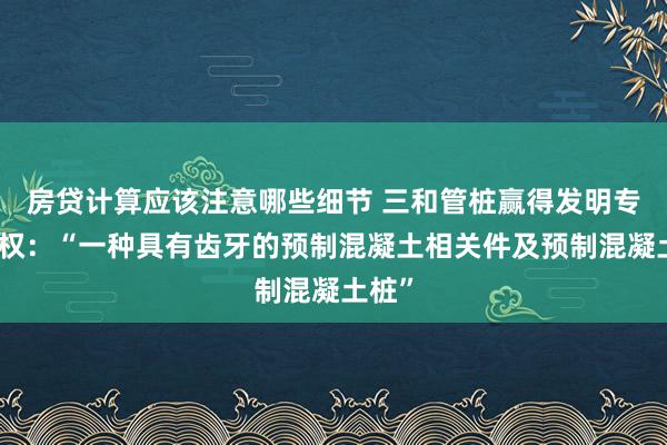 房贷计算应该注意哪些细节 三和管桩赢得发明专利授权：“一种具有齿牙的预制混凝土相关件及预制混凝土桩”