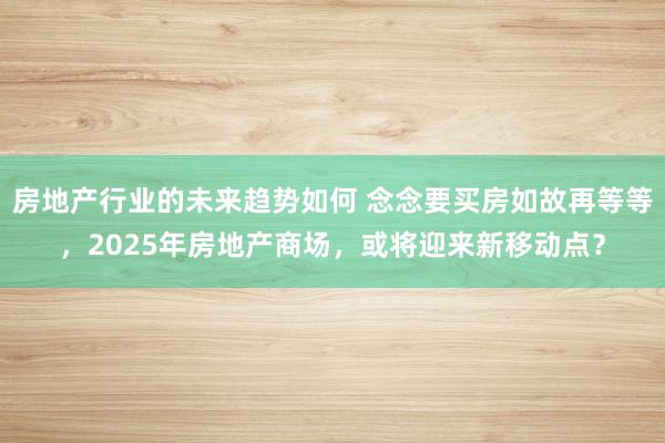 房地产行业的未来趋势如何 念念要买房如故再等等，2025年房地产商场，或将迎来新移动点？