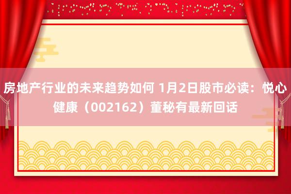 房地产行业的未来趋势如何 1月2日股市必读：悦心健康（002162）董秘有最新回话