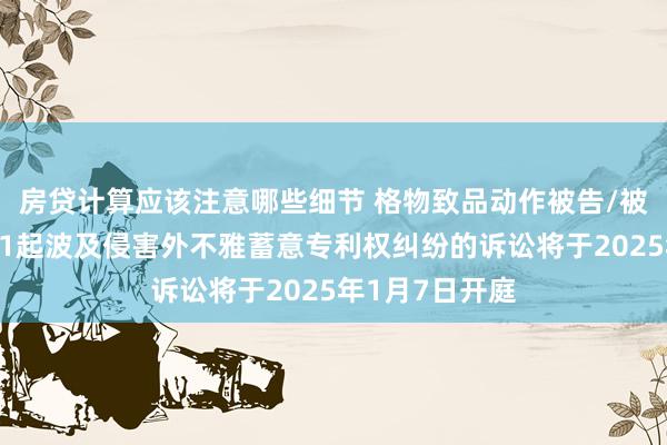 房贷计算应该注意哪些细节 格物致品动作被告/被上诉东谈主的1起波及侵害外不雅蓄意专利权纠纷的诉讼将于2025年1月7日开庭