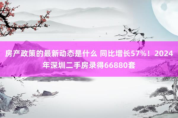 房产政策的最新动态是什么 同比增长57%！2024年深圳二手房录得66880套