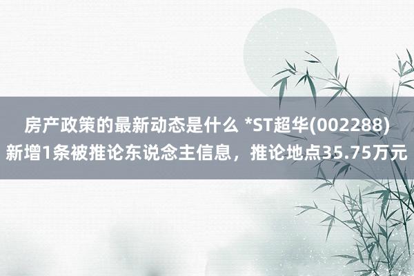 房产政策的最新动态是什么 *ST超华(002288)新增1条被推论东说念主信息，推论地点35.75万元