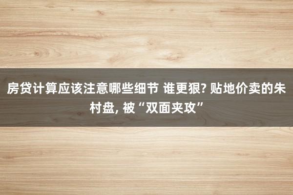 房贷计算应该注意哪些细节 谁更狠? 贴地价卖的朱村盘, 被“双面夹攻”