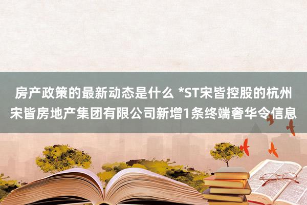 房产政策的最新动态是什么 *ST宋皆控股的杭州宋皆房地产集团有限公司新增1条终端奢华令信息