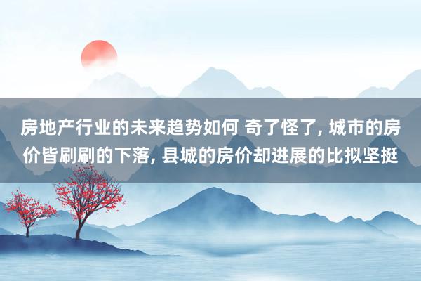 房地产行业的未来趋势如何 奇了怪了, 城市的房价皆刷刷的下落, 县城的房价却进展的比拟坚挺