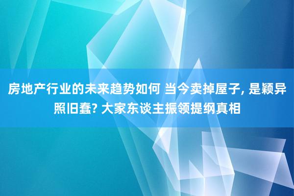 房地产行业的未来趋势如何 当今卖掉屋子, 是颖异照旧蠢? 大家东谈主振领提纲真相