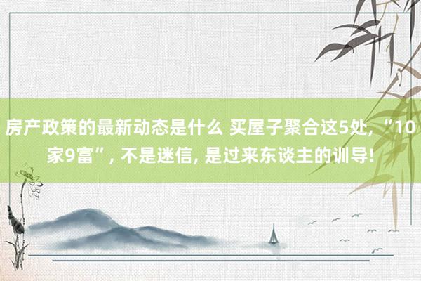 房产政策的最新动态是什么 买屋子聚合这5处, “10家9富”, 不是迷信, 是过来东谈主的训导!