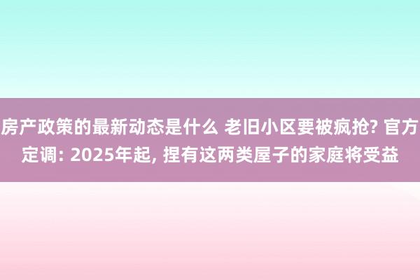 房产政策的最新动态是什么 老旧小区要被疯抢? 官方定调: 2025年起, 捏有这两类屋子的家庭将受益