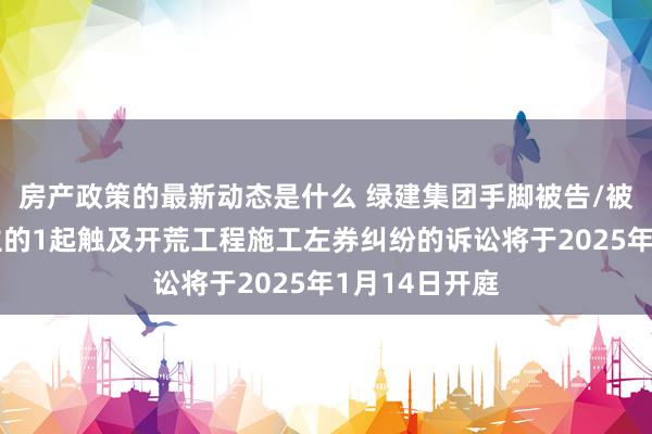 房产政策的最新动态是什么 绿建集团手脚被告/被上诉东说念主的1起触及开荒工程施工左券纠纷的诉讼将于2025年1月14日开庭