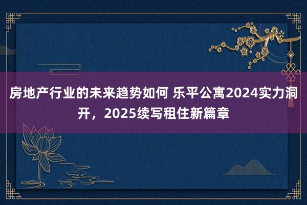 房地产行业的未来趋势如何 乐平公寓2024实力洞开，2025续写租住新篇章